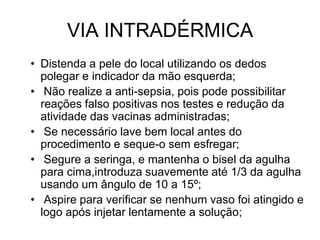 VIA INTRADÉRMICA
• Distenda a pele do local utilizando os dedos
polegar e indicador da mão esquerda;
• Não realize a anti-sepsia, pois pode possibilitar
reações falso positivas nos testes e redução da
atividade das vacinas administradas;
• Se necessário lave bem local antes do
procedimento e seque-o sem esfregar;
• Segure a seringa, e mantenha o bisel da agulha
para cima,introduza suavemente até 1/3 da agulha
usando um ângulo de 10 a 15º;
• Aspire para verificar se nenhum vaso foi atingido e
logo após injetar lentamente a solução;

 