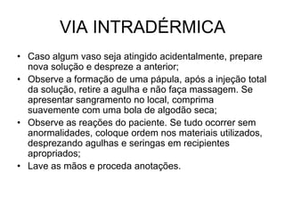 VIA INTRADÉRMICA
• Caso algum vaso seja atingido acidentalmente, prepare
nova solução e despreze a anterior;
• Observe a formação de uma pápula, após a injeção total
da solução, retire a agulha e não faça massagem. Se
apresentar sangramento no local, comprima
suavemente com uma bola de algodão seca;
• Observe as reações do paciente. Se tudo ocorrer sem
anormalidades, coloque ordem nos materiais utilizados,
desprezando agulhas e seringas em recipientes
apropriados;
• Lave as mãos e proceda anotações.

 