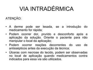 VIA INTRADÉRMICA
ATENÇÃO:
• A derme pode ser lesada, se a introdução do
medicamento for rápida;
• Podem ocorrer dor, prurido e desconforto após a
aplicação da solução. Oriente o paciente para não
manipular o local da aplicação;
• Podem ocorrer reações decorrentes do uso de
antissépticos antes da execução da técnica;
• Úlceras com necrose do tecido, podem ser observadas
no local de aplicação quando medicamentos contra
indicados para essa via são utilizados.

 