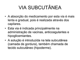 VIA SUBCUTÂNEA
• A absorção do medicamento por esta via é mais
lenta e gradual, pois é realizada através dos
capilares.
• Esta via é indicada principalmente na
administração de vacinas, anticoagulantes e
hipoglicemiantes.
• A solução é introduzida na tela subcutânea
(camada de gordura), também chamada de
tecido subcutâneo (hipoderme).

 