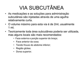 VIA SUBCUTÂNEA
• As medicações e as soluções para administração
subcutânea são injetadas através de uma agulha
relativamente curta.
• O volume máximo para esta via é de 2ml, usualmente
1 ml;
• Teoricamente toda área subcutânea poderia ser utilizada,
mas alguns locais são mais recomendados:
•
•
•
•
•

Face externa e porção superior do braço;
Face anterior da coxa;
Tecido frouxo do abdome inferior;
Região glútea;
Dorso superior.

 