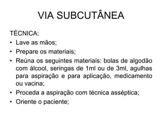 VIA SUBCUTÂNEA
TÉCNICA:
• Lave as mãos;
• Prepare os materiais;
• Reúna os seguintes materiais: bolas de algodão
com álcool, seringas de 1ml ou de 3ml, agulhas
para aspiração e para aplicação, medicamento
ou vacina;
• Proceda a aspiração com técnica asséptica;
• Oriente o paciente;

 