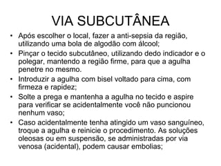 VIA SUBCUTÂNEA
• Após escolher o local, fazer a anti-sepsia da região,
utilizando uma bola de algodão com álcool;
• Pinçar o tecido subcutâneo, utilizando dedo indicador e o
polegar, mantendo a região firme, para que a agulha
penetre no mesmo.
• Introduzir a agulha com bisel voltado para cima, com
firmeza e rapidez;
• Solte a prega e mantenha a agulha no tecido e aspire
para verificar se acidentalmente você não puncionou
nenhum vaso;
• Caso acidentalmente tenha atingido um vaso sanguíneo,
troque a agulha e reinicie o procedimento. As soluções
oleosas ou em suspensão, se administradas por via
venosa (acidental), podem causar embolias;

 