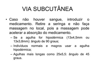 VIA SUBCUTÂNEA
• Caso não houver sangue, introduzir o
medicamento. Retire a seringa e não faça
massagem no local, pois a massagem pode
acelerar a absorção do medicamento.
– Se a agulha for hipodérmica (13x4,5mm ou
13x3,8mm): ângulo de 90 graus;
– Indivíduos normais e magros usar a agulha
hipodérmica;
– Agulhas mais longas como 25x5,5: ângulo de 45
graus.

 