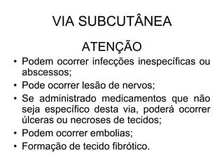 VIA SUBCUTÂNEA
ATENÇÃO
• Podem ocorrer infecções inespecíficas ou
abscessos;
• Pode ocorrer lesão de nervos;
• Se administrado medicamentos que não
seja específico desta via, poderá ocorrer
úlceras ou necroses de tecidos;
• Podem ocorrer embolias;
• Formação de tecido fibrótico.

 