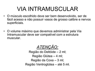 VIA INTRAMUSCULAR
• O músculo escolhido deve ser bem desenvolvido, ser de
fácil acesso e não possuir vasos de grosso calibre e nervos
superficiais.

• O volume máximo que devemos administrar pela Via
Intramuscular deve ser compatível com a estrutura
muscular.

ATENÇÃO:
Região do Deltóide – 2 ml;
Região Glútea – 4 ml;
Região da Coxa – 3 ml;
Região Ventroglútea – até 5 ml.

 
