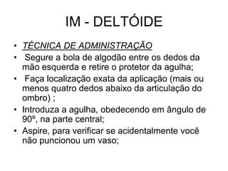 IM - DELTÓIDE
• TÉCNICA DE ADMINISTRAÇÃO
• Segure a bola de algodão entre os dedos da
mão esquerda e retire o protetor da agulha;
• Faça localização exata da aplicação (mais ou
menos quatro dedos abaixo da articulação do
ombro) ;
• Introduza a agulha, obedecendo em ângulo de
90º, na parte central;
• Aspire, para verificar se acidentalmente você
não puncionou um vaso;

 
