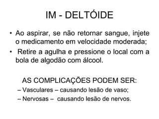IM - DELTÓIDE
• Ao aspirar, se não retornar sangue, injete
o medicamento em velocidade moderada;
• Retire a agulha e pressione o local com a
bola de algodão com álcool.
AS COMPLICAÇÕES PODEM SER:
– Vasculares – causando lesão de vaso;
– Nervosas – causando lesão de nervos.

 