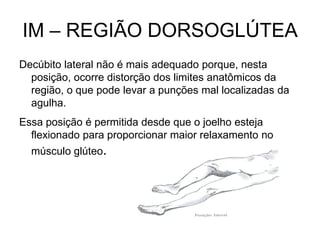 IM – REGIÃO DORSOGLÚTEA
Decúbito lateral não é mais adequado porque, nesta
posição, ocorre distorção dos limites anatômicos da
região, o que pode levar a punções mal localizadas da
agulha.
Essa posição é permitida desde que o joelho esteja
flexionado para proporcionar maior relaxamento no
músculo glúteo.

 