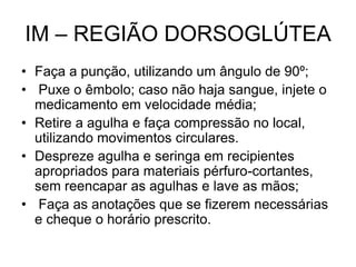 IM – REGIÃO DORSOGLÚTEA
• Faça a punção, utilizando um ângulo de 90º;
• Puxe o êmbolo; caso não haja sangue, injete o
medicamento em velocidade média;
• Retire a agulha e faça compressão no local,
utilizando movimentos circulares.
• Despreze agulha e seringa em recipientes
apropriados para materiais pérfuro-cortantes,
sem reencapar as agulhas e lave as mãos;
• Faça as anotações que se fizerem necessárias
e cheque o horário prescrito.

 