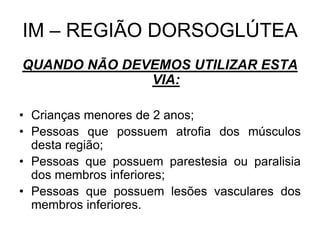 IM – REGIÃO DORSOGLÚTEA
QUANDO NÃO DEVEMOS UTILIZAR ESTA
VIA:
• Crianças menores de 2 anos;
• Pessoas que possuem atrofia dos músculos
desta região;
• Pessoas que possuem parestesia ou paralisia
dos membros inferiores;
• Pessoas que possuem lesões vasculares dos
membros inferiores.

 