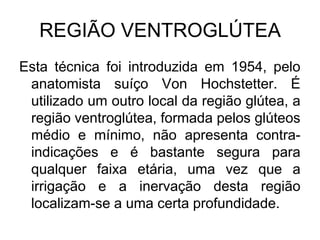 REGIÃO VENTROGLÚTEA
Esta técnica foi introduzida em 1954, pelo
anatomista suíço Von Hochstetter. É
utilizado um outro local da região glútea, a
região ventroglútea, formada pelos glúteos
médio e mínimo, não apresenta contraindicações e é bastante segura para
qualquer faixa etária, uma vez que a
irrigação e a inervação desta região
localizam-se a uma certa profundidade.

 