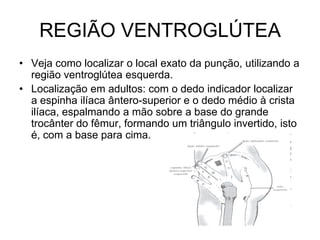 REGIÃO VENTROGLÚTEA
• Veja como localizar o local exato da punção, utilizando a
região ventroglútea esquerda.
• Localização em adultos: com o dedo indicador localizar
a espinha ilíaca ântero-superior e o dedo médio à crista
ilíaca, espalmando a mão sobre a base do grande
trocânter do fêmur, formando um triângulo invertido, isto
é, com a base para cima.

 