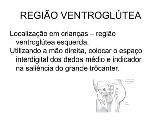 REGIÃO VENTROGLÚTEA
Localização em crianças – região
ventroglútea esquerda.
Utilizando a mão direita, colocar o espaço
interdigital dos dedos médio e indicador
na saliência do grande trôcanter.

 