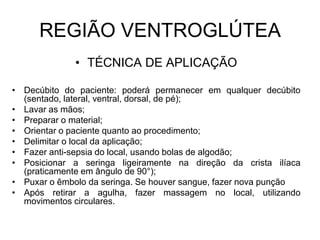 REGIÃO VENTROGLÚTEA
• TÉCNICA DE APLICAÇÃO
• Decúbito do paciente: poderá permanecer em qualquer decúbito
(sentado, lateral, ventral, dorsal, de pé);
• Lavar as mãos;
• Preparar o material;
• Orientar o paciente quanto ao procedimento;
• Delimitar o local da aplicação;
• Fazer anti-sepsia do local, usando bolas de algodão;
• Posicionar a seringa ligeiramente na direção da crista ilíaca
(praticamente em ângulo de 90°);
• Puxar o êmbolo da seringa. Se houver sangue, fazer nova punção
• Após retirar a agulha, fazer massagem no local, utilizando
movimentos circulares.

 