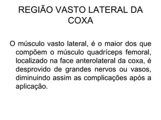 REGIÃO VASTO LATERAL DA
COXA
O músculo vasto lateral, é o maior dos que
compõem o músculo quadríceps femoral,
localizado na face anterolateral da coxa, é
desprovido de grandes nervos ou vasos,
diminuindo assim as complicações após a
aplicação.

 
