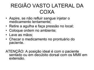 REGIÃO VASTO LATERAL DA
COXA
• Aspire, se não refluir sangue injetar o
medicamento lentamente;
• Retire a agulha e faça pressão no local;
• Coloque ordem no ambiente;
• Lave as mãos;
• Checar o medicamento no prontuário do
paciente.
ATENÇÃO: A posição ideal é com o paciente
sentado ou em decúbito dorsal com os MMII em
extensão.

 