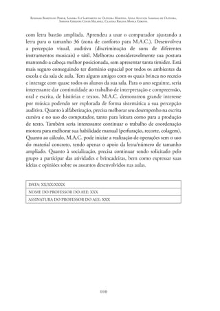 Rosimar Bortolini Poker, Sandra Eli Sartoreto de Oliveira Martins, Anna Augusta Sampaio de Oliveira,
Simone Ghedini Costa Milanez, Claudia Regina Mosca Giroto.
100
com letra bastão ampliada. Aprendeu a usar o computador ajustando a
letra para o tamanho 36 (zona de conforto para M.A.C.). Desenvolveu
a percepção visual, auditiva (discriminação de sons de diferentes
instrumentos musicais) e tátil. Melhorou consideravelmente sua postura
mantendo a cabeça melhor posicionada, sem apresentar tanta timidez. Está
mais seguro conseguindo ter domínio espacial por todos os ambientes da
escola e da sala de aula. Tem alguns amigos com os quais brinca no recreio
e interage com quase todos os alunos da sua sala. Para o ano seguinte, seria
interessante dar continuidade ao trabalho de interpretação e compreensão,
oral e escrita, de histórias e textos. M.A.C. demonstrou grande interesse
por música podendo ser explorada de forma sistemática a sua percepção
auditiva. Quanto à alfabetização, precisa melhorar seu desempenho na escrita
cursiva e no uso do computador, tanto para leitura como para a produção
de texto. Também seria interessante continuar o trabalho de coordenação
motora para melhorar sua habilidade manual (perfuração, recorte, colagem).
Quanto ao cálculo, M.A.C. pode iniciar a realização de operações sem o uso
do material concreto, tendo apenas o apoio da letra/número de tamanho
ampliado. Quanto à socialização, precisa continuar sendo solicitado pelo
grupo a participar das atividades e brincadeiras, bem como expressar suas
ideias e opiniões sobre os assuntos desenvolvidos nas aulas.
DATA: XX/XX/XXXX
NOME DO PROFESSOR DO AEE: XXX
ASSINATURA DO PROFESSOR DO AEE: XXX
 
