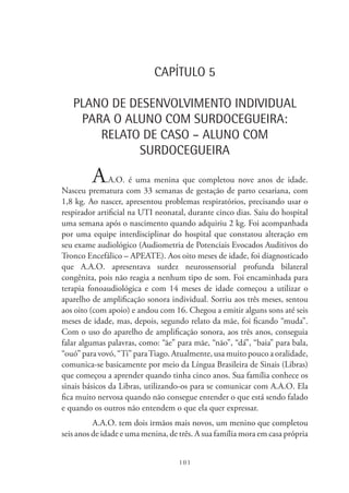 101
CAPÍTULO 5
PLANO DE DESENVOLVIMENTO INDIVIDUAL
PARA O ALUNO COM SURDOCEGUEIRA:
RELATO DE CASO – ALUNO COM
SURDOCEGUEIRA
A.A.O. é uma menina que completou nove anos de idade.
Nasceu prematura com 33 semanas de gestação de parto cesariana, com
1,8 kg. Ao nascer, apresentou problemas respiratórios, precisando usar o
respirador artificial na UTI neonatal, durante cinco dias. Saiu do hospital
uma semana após o nascimento quando adquiriu 2 kg. Foi acompanhada
por uma equipe interdisciplinar do hospital que constatou alteração em
seu exame audiológico (Audiometria de Potenciais Evocados Auditivos do
Tronco Encefálico – APEATE). Aos oito meses de idade, foi diagnosticado
que A.A.O. apresentava surdez neurossensorial profunda bilateral
congênita, pois não reagia a nenhum tipo de som. Foi encaminhada para
terapia fonoaudiológica e com 14 meses de idade começou a utilizar o
aparelho de amplificação sonora individual. Sorriu aos três meses, sentou
aos oito (com apoio) e andou com 16. Chegou a emitir alguns sons até seis
meses de idade, mas, depois, segundo relato da mãe, foi ficando “muda”.
Com o uso do aparelho de amplificação sonora, aos três anos, conseguia
falar algumas palavras, como: “ãe” para mãe, “não”, “dá”, “baia” para bala,
“ouó” para vovó, “Ti” paraTiago. Atualmente, usa muito pouco a oralidade,
comunica-se basicamente por meio da Língua Brasileira de Sinais (Libras)
que começou a aprender quando tinha cinco anos. Sua família conhece os
sinais básicos da Libras, utilizando-os para se comunicar com A.A.O. Ela
fica muito nervosa quando não consegue entender o que está sendo falado
e quando os outros não entendem o que ela quer expressar.
A.A.O. tem dois irmãos mais novos, um menino que completou
seis anos de idade e uma menina, de três. A sua família mora em casa própria
 
