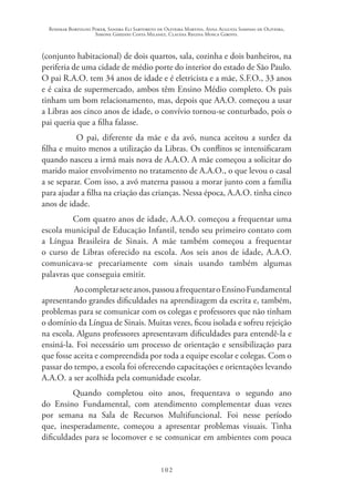 Rosimar Bortolini Poker, Sandra Eli Sartoreto de Oliveira Martins, Anna Augusta Sampaio de Oliveira,
Simone Ghedini Costa Milanez, Claudia Regina Mosca Giroto.
102
(conjunto habitacional) de dois quartos, sala, cozinha e dois banheiros, na
periferia de uma cidade de médio porte do interior do estado de São Paulo.
O pai R.A.O. tem 34 anos de idade e é eletricista e a mãe, S.F.O., 33 anos
e é caixa de supermercado, ambos têm Ensino Médio completo. Os pais
tinham um bom relacionamento, mas, depois que AA.O. começou a usar
a Libras aos cinco anos de idade, o convívio tornou-se conturbado, pois o
pai queria que a filha falasse.
O pai, diferente da mãe e da avó, nunca aceitou a surdez da
filha e muito menos a utilização da Libras. Os conflitos se intensificaram
quando nasceu a irmã mais nova de A.A.O. A mãe começou a solicitar do
marido maior envolvimento no tratamento de A.A.O., o que levou o casal
a se separar. Com isso, a avó materna passou a morar junto com a família
para ajudar a filha na criação das crianças. Nessa época, A.A.O. tinha cinco
anos de idade.
Com quatro anos de idade, A.A.O. começou a frequentar uma
escola municipal de Educação Infantil, tendo seu primeiro contato com
a Língua Brasileira de Sinais. A mãe também começou a frequentar
o curso de Libras oferecido na escola. Aos seis anos de idade, A.A.O.
comunicava-se precariamente com sinais usando também algumas
palavras que conseguia emitir.
Aocompletarseteanos,passouafrequentaroEnsinoFundamental
apresentando grandes dificuldades na aprendizagem da escrita e, também,
problemas para se comunicar com os colegas e professores que não tinham
o domínio da Língua de Sinais. Muitas vezes, ficou isolada e sofreu rejeição
na escola. Alguns professores apresentavam dificuldades para entendê-la e
ensiná-la. Foi necessário um processo de orientação e sensibilização para
que fosse aceita e compreendida por toda a equipe escolar e colegas. Com o
passar do tempo, a escola foi oferecendo capacitações e orientações levando
A.A.O. a ser acolhida pela comunidade escolar.
Quando completou oito anos, frequentava o segundo ano
do Ensino Fundamental, com atendimento complementar duas vezes
por semana na Sala de Recursos Multifuncional. Foi nesse período
que, inesperadamente, começou a apresentar problemas visuais. Tinha
dificuldades para se locomover e se comunicar em ambientes com pouca
 