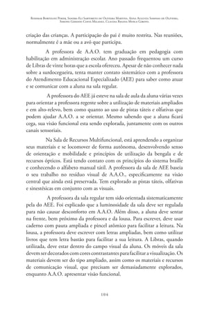 Rosimar Bortolini Poker, Sandra Eli Sartoreto de Oliveira Martins, Anna Augusta Sampaio de Oliveira,
Simone Ghedini Costa Milanez, Claudia Regina Mosca Giroto.
104
criação das crianças. A participação do pai é muito restrita. Nas reuniões,
normalmente é a mãe ou a avó que participa.
A professora de A.A.O. tem graduação em pedagogia com
habilitação em administração escolar. Ano passado frequentou um curso
de Libras de vinte horas que a escola ofereceu. Apesar de não conhecer nada
sobre a surdocegueira, tenta manter contato sistemático com a professora
do Atendimento Educacional Especializado (AEE) para saber como atuar
e se comunicar com a aluna na sala regular.
A professora do AEE já esteve na sala de aula da aluna várias vezes
para orientar a professora regente sobre a utilização de materiais ampliados
e em alto-relevo, bem como quanto ao uso de pistas táteis e olfativas que
podem ajudar A.A.O. a se orientar. Mesmo sabendo que a aluna ficará
cega, sua visão funcional esta sendo explorada, juntamente com os outros
canais sensoriais.
Na Sala de Recursos Multifuncional, está aprendendo a organizar
seus materiais e se locomover de forma autônoma, desenvolvendo senso
de orientação e mobilidade e princípios de utilização da bengala e de
recursos ópticos. Está tendo contato com os princípios do sistema braille
e conhecendo o alfabeto manual tátil. A professora da sala de AEE baseia
o seu trabalho no resíduo visual de A.A.O., especificamente na visão
central que ainda está preservada. Tem explorado as pistas táteis, olfativas
e sinestésicas em conjunto com as visuais.
A professora da sala regular tem sido orientada sistematicamente
pela do AEE. Foi explicado que a luminosidade da sala deve ser regulada
para não causar desconforto em A.A.O. Além disso, a aluna deve sentar
na frente, bem próximo da professora e da lousa. Para escrever, deve usar
caderno com pauta ampliada e pincel atômico para facilitar a leitura. Na
lousa, a professora deve escrever com letras ampliadas, bem como utilizar
livros que tem letra bastão para facilitar a sua leitura. A Libras, quando
utilizada, deve estar dentro do campo visual da aluna. Os móveis da sala
devemserdecoradoscomcorescontrastantesparafacilitaravisualização.Os
materiais devem ser do tipo ampliado, assim como os materiais e recursos
de comunicação visual, que precisam ser demasiadamente explorados,
enquanto A.A.O. apresentar visão funcional.
 