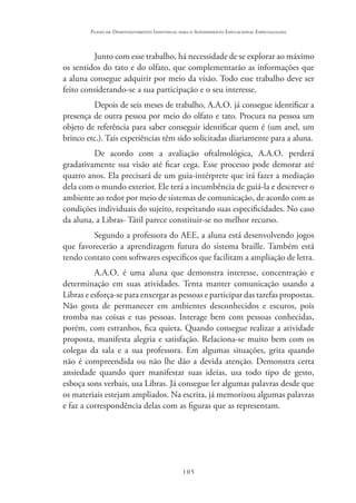 105
Plano de Desenvolvimento Individual para o Atendimento Educacional Especializado
Junto com esse trabalho, há necessidade de se explorar ao máximo
os sentidos do tato e do olfato, que complementarão as informações que
a aluna consegue adquirir por meio da visão. Todo esse trabalho deve ser
feito considerando-se a sua participação e o seu interesse.
Depois de seis meses de trabalho, A.A.O. já consegue identificar a
presença de outra pessoa por meio do olfato e tato. Procura na pessoa um
objeto de referência para saber conseguir identificar quem é (um anel, um
brinco etc.). Tais experiências têm sido solicitadas diariamente para a aluna.
De acordo com a avaliação oftalmológica, A.A.O. perderá
gradativamente sua visão até ficar cega. Esse processo pode demorar até
quatro anos. Ela precisará de um guia-intérprete que irá fazer a mediação
dela com o mundo exterior. Ele terá a incumbência de guiá-la e descrever o
ambiente ao redor por meio de sistemas de comunicação, de acordo com as
condições individuais do sujeito, respeitando suas especificidades. No caso
da aluna, a Libras- Tátil parece constituir-se no melhor recurso.
Segundo a professora do AEE, a aluna está desenvolvendo jogos
que favorecerão a aprendizagem futura do sistema braille. Também está
tendo contato com softwares específicos que facilitam a ampliação de letra.
A.A.O. é uma aluna que demonstra interesse, concentração e
determinação em suas atividades. Tenta manter comunicação usando a
Libras e esforça-se para enxergar as pessoas e participar das tarefas propostas.
Não gosta de permanecer em ambientes desconhecidos e escuros, pois
tromba nas coisas e nas pessoas. Interage bem com pessoas conhecidas,
porém, com estranhos, fica quieta. Quando consegue realizar a atividade
proposta, manifesta alegria e satisfação. Relaciona-se muito bem com os
colegas da sala e a sua professora. Em algumas situações, grita quando
não é compreendida ou não lhe dão a devida atenção. Demonstra certa
ansiedade quando quer manifestar suas ideias, usa todo tipo de gesto,
esboça sons verbais, usa Libras. Já consegue ler algumas palavras desde que
os materiais estejam ampliados. Na escrita, já memorizou algumas palavras
e faz a correspondência delas com as figuras que as representam.
 