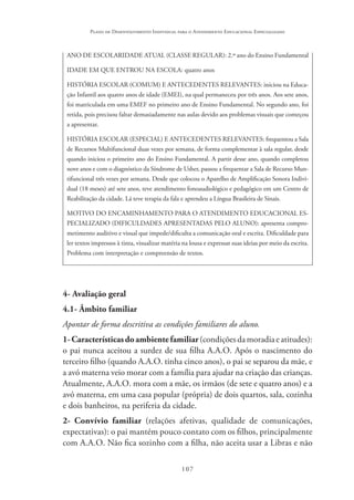 107
Plano de Desenvolvimento Individual para o Atendimento Educacional Especializado
ANO DE ESCOLARIDADE ATUAL (CLASSE REGULAR): 2.º ano do Ensino Fundamental
IDADE EM QUE ENTROU NA ESCOLA: quatro anos
HISTÓRIA ESCOLAR (COMUM) E ANTECEDENTES RELEVANTES: iniciou na Educa-
ção Infantil aos quatro anos de idade (EMEI), na qual permaneceu por três anos. Aos sete anos,
foi matriculada em uma EMEF no primeiro ano de Ensino Fundamental. No segundo ano, foi
retida, pois precisou faltar demasiadamente nas aulas devido aos problemas visuais que começou
a apresentar.
HISTÓRIA ESCOLAR (ESPECIAL) E ANTECEDENTES RELEVANTES: frequentou a Sala
de Recursos Multifuncional duas vezes por semana, de forma complementar à sala regular, desde
quando iniciou o primeiro ano do Ensino Fundamental. A partir desse ano, quando completou
nove anos e com o diagnóstico da Síndrome de Usher, passou a frequentar a Sala de Recurso Mun-
tifuncional três vezes por semana. Desde que colocou o Aparelho de Amplificação Sonora Indivi-
dual (18 meses) até sete anos, teve atendimento fonoaudiológico e pedagógico em um Centro de
Reabilitação da cidade. Lá teve terapia da fala e aprendeu a Língua Brasileira de Sinais.
MOTIVO DO ENCAMINHAMENTO PARA O ATENDIMENTO EDUCACIONAL ES-
PECIALIZADO (DIFICULDADES APRESENTADAS PELO ALUNO): apresenta compro-
metimento auditivo e visual que impede/dificulta a comunicação oral e escrita. Dificuldade para
ler textos impressos à tinta, visualizar matéria na lousa e expressar suas ideias por meio da escrita.
Problema com interpretação e compreensão de textos.
4- Avaliação geral
4.1- Âmbito familiar
Apontar de forma descritiva as condições familiares do aluno.
1-Característicasdoambientefamiliar(condiçõesdamoradiaeatitudes):
o pai nunca aceitou a surdez de sua filha A.A.O. Após o nascimento do
terceiro filho (quando A.A.O. tinha cinco anos), o pai se separou da mãe, e
a avó materna veio morar com a família para ajudar na criação das crianças.
Atualmente, A.A.O. mora com a mãe, os irmãos (de sete e quatro anos) e a
avó materna, em uma casa popular (própria) de dois quartos, sala, cozinha
e dois banheiros, na periferia da cidade.
2- Convívio familiar (relações afetivas, qualidade de comunicações,
expectativas): o pai mantém pouco contato com os filhos, principalmente
com A.A.O. Não fica sozinho com a filha, não aceita usar a Libras e não
 