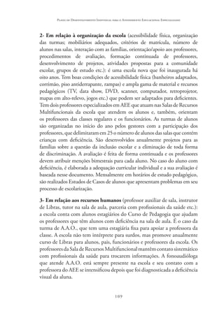 109
Plano de Desenvolvimento Individual para o Atendimento Educacional Especializado
2- Em relação à organização da escola (acessibilidade física, organização
das turmas; mobiliários adequados, critérios de matrícula, número de
alunos nas salas, interação com as famílias, orientação/apoio aos professores,
procedimentos de avaliação, formação continuada de professores,
desenvolvimento de projetos, atividades propostas para a comunidade
escolar, grupos de estudo etc.): é uma escola nova que foi inaugurada há
oito anos. Tem boas condições de acessibilidade física (banheiros adaptados,
corrimão, piso antiderrapante, rampas) e ampla gama de material e recursos
pedagógicos (TV, data show, DVD, scanner, computador, retroprojetor,
mapas em alto-relevo, jogos etc.) que podem ser adaptados para deficientes.
Tem dois professores especializados em AEE que atuam nas Salas de Recursos
Multifuncionais da escola que atendem os alunos e, também, orientam
os professores das classes regulares e os funcionários. As turmas de alunos
são organizadas no início do ano pelos gestores com a participação dos
professores, que delimitaram em 25 o número de alunos das salas que contém
crianças com deficiência. São desenvolvidos anualmente projetos para as
famílias sobre a questão da inclusão escolar e a eliminação de toda forma
de discriminação. A avaliação é feita de forma continuada e os professores
devem atribuir menções bimestrais para cada aluno. No caso do aluno com
deficiência, é elaborada a adequação curricular individual e a sua avaliação é
baseada nesse documento. Mensalmente em horários de estudo pedagógico,
são realizados Estudos de Casos de alunos que apresentam problemas em seu
processo de escolarização.
3- Em relação aos recursos humanos (professor auxiliar de sala, instrutor
de Libras, tutor na sala de aula, parceria com profissionais da saúde etc.):
a escola conta com alunos estagiários do Curso de Pedagogia que ajudam
os professores que têm alunos com deficiência na sala de aula. É o caso da
turma de A.A.O., que tem uma estagiária fixa para apoiar a professora da
classe. A escola não tem intérprete para surdos, mas promove anualmente
curso de Libras para alunos, pais, funcionários e professores da escola. Os
professoresdaSaladeRecursosMultifuncionalmantêmcontatosistemático
com profissionais da saúde para trocarem informações. A fonoaudióloga
que atende A.A.O. está sempre presente na escola e seu contato com a
professora do AEE se intensificou depois que foi diagnosticada a deficiência
visual da aluna.
 