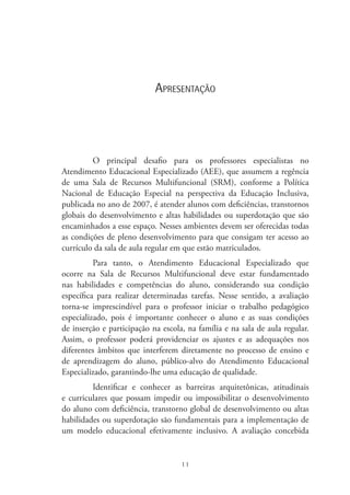 11
Apresentação
O principal desafio para os professores especialistas no
Atendimento Educacional Especializado (AEE), que assumem a regência
de uma Sala de Recursos Multifuncional (SRM), conforme a Política
Nacional de Educação Especial na perspectiva da Educação Inclusiva,
publicada no ano de 2007, é atender alunos com deficiências, transtornos
globais do desenvolvimento e altas habilidades ou superdotação que são
encaminhados a esse espaço. Nesses ambientes devem ser oferecidas todas
as condições de pleno desenvolvimento para que consigam ter acesso ao
currículo da sala de aula regular em que estão matriculados.
Para tanto, o Atendimento Educacional Especializado que
ocorre na Sala de Recursos Multifuncional deve estar fundamentado
nas habilidades e competências do aluno, considerando sua condição
específica para realizar determinadas tarefas. Nesse sentido, a avaliação
torna-se imprescindível para o professor iniciar o trabalho pedagógico
especializado, pois é importante conhecer o aluno e as suas condições
de inserção e participação na escola, na família e na sala de aula regular.
Assim, o professor poderá providenciar os ajustes e as adequações nos
diferentes âmbitos que interferem diretamente no processo de ensino e
de aprendizagem do aluno, público-alvo do Atendimento Educacional
Especializado, garantindo-lhe uma educação de qualidade.
Identificar e conhecer as barreiras arquitetônicas, atitudinais
e curriculares que possam impedir ou impossibilitar o desenvolvimento
do aluno com deficiência, transtorno global de desenvolvimento ou altas
habilidades ou superdotação são fundamentais para a implementação de
um modelo educacional efetivamente inclusivo. A avaliação concebida
 