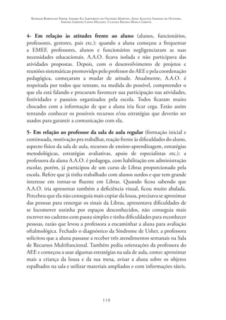 Rosimar Bortolini Poker, Sandra Eli Sartoreto de Oliveira Martins, Anna Augusta Sampaio de Oliveira,
Simone Ghedini Costa Milanez, Claudia Regina Mosca Giroto.
110
4- Em relação às atitudes frente ao aluno (alunos, funcionários,
professores, gestores, pais etc.): quando a aluna começou a frequentar
a EMEF, professores, alunos e funcionários negligenciaram as suas
necessidades educacionais. A.A.O. ficava isolada e não participava das
atividades propostas. Depois, com o desenvolvimento de projetos e
reuniões sistemáticas promovidps pelo professor do AEE e pela coordenação
pedagógica, começaram a mudar de atitude. Atualmente, A.A.O. é
respeitada por todos que tentam, na medida do possível, compreender o
que ela está falando e procuram favorecer sua participação nas atividades,
festividades e passeios organizados pela escola. Todos ficaram muito
chocados com a informação de que a aluna iria ficar cega. Estão assim
tentando conhecer os possíveis recursos e/ou estratégias que deverão ser
usados para garantir a comunicação com ela.
5- Em relação ao professor da sala de aula regular (formação inicial e
continuada, motivação pra trabalhar, reação frente às dificuldades do aluno,
aspecto físico da sala de aula, recursos de ensino-aprendizagem, estratégias
metodológicas, estratégias avaliativas, apoio de especialistas etc.): a
professora da aluna A.A.O. é pedagoga, com habilitação em administração
escolar, porém, já participou de um curso de Libras proporcionado pela
escola. Refere que já tinha trabalhado com alunos surdos e que tem grande
interesse em tornar-se fluente em Libras. Quando ficou sabendo que
A.A.O. iria apresentar também a deficiência visual, ficou muito abalada.
Percebeu que ela não conseguia mais copiar da lousa, precisava se aproximar
das pessoas para enxergar os sinais da Libras, apresentava dificuldades de
se locomover sozinha por espaços desconhecidos, não conseguia mais
escrever no caderno com pauta simples e tinha dificuldades para reconhecer
pessoas, razão que levou a professora a encaminhar a aluna para avaliação
oftalmológica. Fechado o diagnóstico da Síndrome de Usher, a professora
solicitou que a aluna passasse a receber três atendimentos semanais na Sala
de Recursos Multifuncional. Também pediu orientações da professora do
AEE e começou a usar algumas estratégias na sala de aula, como: aproximar
mais a criança da lousa e da sua mesa, avisar a aluna sobre os objetos
espalhados na sala e utilizar materiais ampliados e com informações táteis.
 
