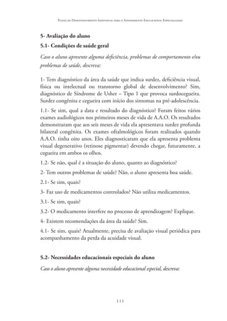 111
Plano de Desenvolvimento Individual para o Atendimento Educacional Especializado
5- Avaliação do aluno
5.1- Condições de saúde geral
Caso o aluno apresente alguma deficiência, problemas de comportamento e/ou
problemas de saúde, descreva:
1- Tem diagnóstico da área da saúde que indica surdez, deficiência visual,
física ou intelectual ou transtorno global de desenvolvimento? Sim,
diagnóstico de Síndrome de Usher – Tipo 1 que provoca surdocegueira.
Surdez congênita e cegueira com início dos sintomas na pré-adolescência.
1.1- Se sim, qual a data e resultado do diagnóstico? Foram feitos vários
exames audiológicos nos primeiros meses de vida de A.A.O. Os resultados
demonstraram que aos seis meses de vida ela apresentava surdez profunda
bilateral congênita. Os exames oftalmológicos foram realizados quando
A.A.O. tinha oito anos. Eles diagnosticaram que ela apresenta problema
visual degenerativo (retinose pigmentar) devendo chegar, futuramente, a
cegueira em ambos os olhos.
1.2- Se não, qual é a situação do aluno, quanto ao diagnóstico?
2- Tem outros problemas de saúde? Não, o aluno apresenta boa saúde.
2.1- Se sim, quais?
3- Faz uso de medicamentos controlados? Não utiliza medicamentos.
3.1- Se sim, quais?
3.2- O medicamento interfere no processo de aprendizagem? Explique.
4- Existem recomendações da área da saúde? Sim.
4.1- Se sim, quais? Atualmente, precisa de avaliação visual periódica para
acompanhamento da perda da acuidade visual.
5.2- Necessidades educacionais especiais do aluno
Caso o aluno apresente alguma necessidade educacional especial, descreva:
 
