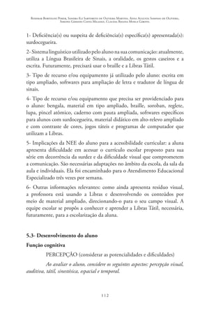 Rosimar Bortolini Poker, Sandra Eli Sartoreto de Oliveira Martins, Anna Augusta Sampaio de Oliveira,
Simone Ghedini Costa Milanez, Claudia Regina Mosca Giroto.
112
1- Deficiência(s) ou suspeita de deficiência(s) específica(s) apresentada(s):
surdocegueira.
2- Sistema linguístico utilizado pelo aluno na sua comunicação: atualmente,
utiliza a Língua Brasileira de Sinais, a oralidade, os gestos caseiros e a
escrita. Futuramente, precisará usar o braille e a Libras Tátil.
3- Tipo de recurso e/ou equipamento já utilizado pelo aluno: escrita em
tipo ampliado, softwares para ampliação de letra e tradutor de língua de
sinais.
4- Tipo de recurso e/ou equipamento que precisa ser providenciado para
o aluno: bengala, material em tipo ampliado, braille, soroban, reglete,
lupa, pincel atômico, caderno com pauta ampliada, softwares específicos
para alunos com surdocegueira, material didático em alto-relevo ampliado
e com contraste de cores, jogos táteis e programas de computador que
utilizam a Libras.
5- Implicações da NEE do aluno para a acessibilidade curricular: a aluna
apresenta dificuldade em acessar o currículo escolar proposto para sua
série em decorrência da surdez e da dificuldade visual que comprometem
a comunicação. São necessárias adaptações no âmbito da escola, da sala da
aula e individuais. Ela foi encaminhado para o Atendimento Educacional
Especializado três vezes por semana.
6- Outras informações relevantes: como ainda apresenta resíduo visual,
a professora está usando a Libras e desenvolvendo os conteúdos por
meio de material ampliado, direcionando-o para o seu campo visual. A
equipe escolar se propôs a conhecer e aprender a Libras Tátil, necessária,
futuramente, para a escolarização da aluna.
5.3- Desenvolvimento do aluno
Função cognitiva
PERCEPÇÃO (considerar as potencialidades e dificuldades)
Ao avaliar o aluno, considere os seguintes aspectos: percepção visual,
auditiva, tátil, sinestésica, espacial e temporal.
 