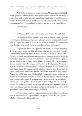 Rosimar Bortolini Poker, Sandra Eli Sartoreto de Oliveira Martins, Anna Augusta Sampaio de Oliveira,
Simone Ghedini Costa Milanez, Claudia Regina Mosca Giroto.
114
A.A.O.éumaalunamuitodeterminada.Memorizacomfacilidade
o que aprende. Demonstra boa memória olfativa e sinestésica. Em relação
à memória tátil, precisa ser mais trabalhada para iniciar o trabalho com o
braille. A memória espacial também deve ser desenvolvida, pois a aluna
está tropeçando e trombando demasiadamente nas pessoas e nos objetos.
Observações:
LINGUAGEM (considerar as potencialidades e dificuldades)
Ao avaliar o aluno, considere aspectos relacionados com a expressão
e compreensão da língua portuguesa: oralidade, leitura, escrita, conhecimento
sobre a Língua Brasileira de Sinais e uso de outros recursos de comunicação
como Braille e Sistemas de Comunicação Alternativa e Suplementar.
O principal meio de expressão da aluna é a Língua Brasileira
de Sinais, com apoio da fala (algumas palavras que consegue emitir).
Compreende razoavelmente a fala dos outros por meio da leitura labial.
Entretanto, desde o ano passado, quando começou a apresentar os sintomas
da retinose pigmentar e sua visão periférica ficou comprometida, precisa
que os sinais manuais, bem como a boca de quem fala, estejam dentro
do seu campo visual. Consegue realizar leitura de algumas palavras se o
material estiver com letra ampliada. A escrita depende do uso do caderno
com pauta larga. Consegue formar algumas palavras com letras móveis
e está aprendendo a utilizar o braille e softwares específicos para surdos.
Precisa de ambientes com luminosidade adequada, sentar próximo ao
professor, contraste de cores na lousa e uso de letra bastão. Tem facilidade
para compreender jogos de computador e concentra-se nas atividades e
tarefas. Está começando a fazer relação entre o código braille e a língua
escrita. Por meio da memória visual, aprendeu a escrever algumas palavras.
Manifesta alegria quando consegue realizar a atividade proposta e grita
quando não entende ou não consegue realizá-la.
Observações: atualmente, para interagir e identificar seus colegas,
está se aproximando e apoiando-se em pistas táteis (brinco, pulseira,
cabelo) e olfativas (perfume, cheiros).
 