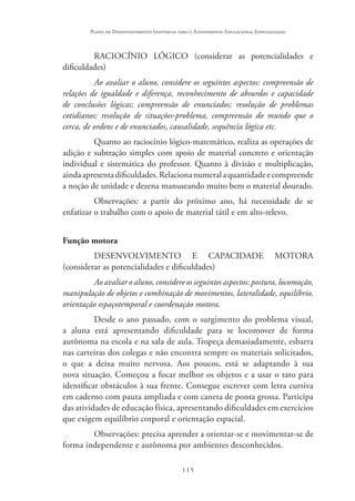 115
Plano de Desenvolvimento Individual para o Atendimento Educacional Especializado
RACIOCÍNIO LÓGICO (considerar as potencialidades e
dificuldades)
Ao avaliar o aluno, considere os seguintes aspectos: compreensão de
relações de igualdade e diferença, reconhecimento de absurdos e capacidade
de conclusões lógicas; compreensão de enunciados; resolução de problemas
cotidianos; resolução de situações-problema, compreensão do mundo que o
cerca, de ordens e de enunciados, causalidade, sequência lógica etc.
Quanto ao raciocínio lógico-matemático, realiza as operações de
adição e subtração simples com apoio de material concreto e orientação
individual e sistemática do professor. Quanto à divisão e multiplicação,
aindaapresentadificuldades.Relacionanumeralaquantidadeecompreende
a noção de unidade e dezena manuseando muito bem o material dourado.
Observações: a partir do próximo ano, há necessidade de se
enfatizar o trabalho com o apoio de material tátil e em alto-relevo.
Função motora
DESENVOLVIMENTO E CAPACIDADE MOTORA
(considerar as potencialidades e dificuldades)
Ao avaliar o aluno, considere os seguintes aspectos: postura, locomoção,
manipulação de objetos e combinação de movimentos, lateralidade, equilíbrio,
orientação espaçotemporal e coordenação motora.
Desde o ano passado, com o surgimento do problema visual,
a aluna está apresentando dificuldade para se locomover de forma
autônoma na escola e na sala de aula. Tropeça demasiadamente, esbarra
nas carteiras dos colegas e não encontra sempre os materiais solicitados,
o que a deixa muito nervosa. Aos poucos, está se adaptando à sua
nova situação. Começou a focar melhor os objetos e a usar o tato para
identificar obstáculos à sua frente. Consegue escrever com letra cursiva
em caderno com pauta ampliada e com caneta de ponta grossa. Participa
das atividades de educação física, apresentando dificuldades em exercícios
que exigem equilíbrio corporal e orientação espacial.
Observações: precisa aprender a orientar-se e movimentar-se de
forma independente e autônoma por ambientes desconhecidos.
 
