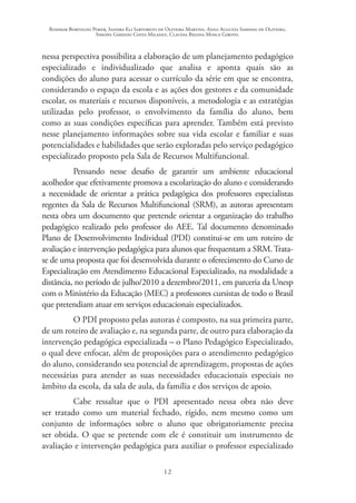 Rosimar Bortolini Poker, Sandra Eli Sartoreto de Oliveira Martins, Anna Augusta Sampaio de Oliveira,
Simone Ghedini Costa Milanez, Claudia Regina Mosca Giroto.
12
nessa perspectiva possibilita a elaboração de um planejamento pedagógico
especializado e individualizado que analisa e aponta quais são as
condições do aluno para acessar o currículo da série em que se encontra,
considerando o espaço da escola e as ações dos gestores e da comunidade
escolar, os materiais e recursos disponíveis, a metodologia e as estratégias
utilizadas pelo professor, o envolvimento da família do aluno, bem
como as suas condições específicas para aprender. Também está previsto
nesse planejamento informações sobre sua vida escolar e familiar e suas
potencialidades e habilidades que serão exploradas pelo serviço pedagógico
especializado proposto pela Sala de Recursos Multifuncional.
Pensando nesse desafio de garantir um ambiente educacional
acolhedor que efetivamente promova a escolarização do aluno e considerando
a necessidade de orientar a prática pedagógica dos professores especialistas
regentes da Sala de Recursos Multifuncional (SRM), as autoras apresentam
nesta obra um documento que pretende orientar a organização do trabalho
pedagógico realizado pelo professor do AEE. Tal documento denominado
Plano de Desenvolvimento Individual (PDI) constitui-se em um roteiro de
avaliação e intervenção pedagógica para alunos que frequentam a SRM.Trata-
se de uma proposta que foi desenvolvida durante o oferecimento do Curso de
Especialização em Atendimento Educacional Especializado, na modalidade a
distância, no período de julho/2010 a dezembro/2011, em parceria da Unesp
com o Ministério da Educação (MEC) a professores cursistas de todo o Brasil
que pretendiam atuar em serviços educacionais especializados.
O PDI proposto pelas autoras é composto, na sua primeira parte,
de um roteiro de avaliação e, na segunda parte, de outro para elaboração da
intervenção pedagógica especializada – o Plano Pedagógico Especializado,
o qual deve enfocar, além de proposições para o atendimento pedagógico
do aluno, considerando seu potencial de aprendizagem, propostas de ações
necessárias para atender as suas necessidades educacionais especiais no
âmbito da escola, da sala de aula, da família e dos serviços de apoio.
Cabe ressaltar que o PDI apresentado nessa obra não deve
ser tratado como um material fechado, rígido, nem mesmo como um
conjunto de informações sobre o aluno que obrigatoriamente precisa
ser obtida. O que se pretende com ele é constituir um instrumento de
avaliação e intervenção pedagógica para auxiliar o professor especializado
 