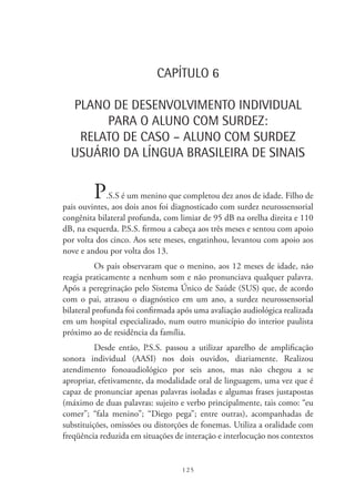 125
CAPÍTULO 6
PLANO DE DESENVOLVIMENTO INDIVIDUAL
PARA O ALUNO COM SURDEZ:
RELATO DE CASO – ALUNO COM SURDEZ
USUÁRIO DA LÍNGUA BRASILEIRA DE SINAIS
P.S.S é um menino que completou dez anos de idade. Filho de
pais ouvintes, aos dois anos foi diagnosticado com surdez neurossensorial
congênita bilateral profunda, com limiar de 95 dB na orelha direita e 110
dB, na esquerda. P.S.S. firmou a cabeça aos três meses e sentou com apoio
por volta dos cinco. Aos sete meses, engatinhou, levantou com apoio aos
nove e andou por volta dos 13.
Os pais observaram que o menino, aos 12 meses de idade, não
reagia praticamente a nenhum som e não pronunciava qualquer palavra.
Após a peregrinação pelo Sistema Único de Saúde (SUS) que, de acordo
com o pai, atrasou o diagnóstico em um ano, a surdez neurossensorial
bilateral profunda foi confirmada após uma avaliação audiológica realizada
em um hospital especializado, num outro município do interior paulista
próximo ao de residência da família.
Desde então, P.S.S. passou a utilizar aparelho de amplificação
sonora individual (AASI) nos dois ouvidos, diariamente. Realizou
atendimento fonoaudiológico por seis anos, mas não chegou a se
apropriar, efetivamente, da modalidade oral de linguagem, uma vez que é
capaz de pronunciar apenas palavras isoladas e algumas frases justapostas
(máximo de duas palavras: sujeito e verbo principalmente, tais como: “eu
comer”; “fala menino”; “Diego pega”; entre outras), acompanhadas de
substituições, omissões ou distorções de fonemas. Utiliza a oralidade com
freqüência reduzida em situações de interação e interlocução nos contextos
 