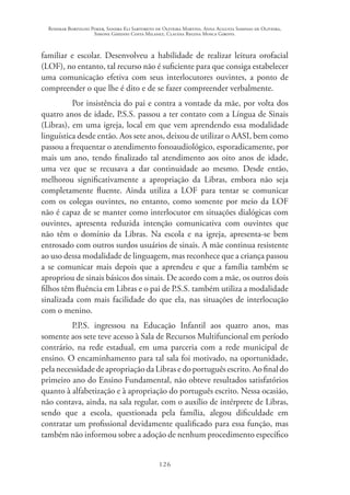 Rosimar Bortolini Poker, Sandra Eli Sartoreto de Oliveira Martins, Anna Augusta Sampaio de Oliveira,
Simone Ghedini Costa Milanez, Claudia Regina Mosca Giroto.
126
familiar e escolar. Desenvolveu a habilidade de realizar leitura orofacial
(LOF), no entanto, tal recurso não é suficiente para que consiga estabelecer
uma comunicação efetiva com seus interlocutores ouvintes, a ponto de
compreender o que lhe é dito e de se fazer compreender verbalmente.
Por insistência do pai e contra a vontade da mãe, por volta dos
quatro anos de idade, P.S.S. passou a ter contato com a Língua de Sinais
(Libras), em uma igreja, local em que vem aprendendo essa modalidade
linguística desde então. Aos sete anos, deixou de utilizar o AASI, bem como
passou a frequentar o atendimento fonoaudiológico, esporadicamente, por
mais um ano, tendo finalizado tal atendimento aos oito anos de idade,
uma vez que se recusava a dar continuidade ao mesmo. Desde então,
melhorou significativamente a apropriação da Libras, embora não seja
completamente fluente. Ainda utiliza a LOF para tentar se comunicar
com os colegas ouvintes, no entanto, como somente por meio da LOF
não é capaz de se manter como interlocutor em situações dialógicas com
ouvintes, apresenta reduzida intenção comunicativa com ouvintes que
não têm o domínio da Libras. Na escola e na igreja, apresenta-se bem
entrosado com outros surdos usuários de sinais. A mãe continua resistente
ao uso dessa modalidade de linguagem, mas reconhece que a criança passou
a se comunicar mais depois que a aprendeu e que a família também se
apropriou de sinais básicos dos sinais. De acordo com a mãe, os outros dois
filhos têm fluência em Libras e o pai de P.S.S. também utiliza a modalidade
sinalizada com mais facilidade do que ela, nas situações de interlocução
com o menino.
P.P.S. ingressou na Educação Infantil aos quatro anos, mas
somente aos sete teve acesso à Sala de Recursos Multifuncional em período
contrário, na rede estadual, em uma parceria com a rede municipal de
ensino. O encaminhamento para tal sala foi motivado, na oportunidade,
pela necessidade de apropriação da Libras e do português escrito. Ao final do
primeiro ano do Ensino Fundamental, não obteve resultados satisfatórios
quanto à alfabetização e à apropriação do português escrito. Nessa ocasião,
não contava, ainda, na sala regular, com o auxílio de intérprete de Libras,
sendo que a escola, questionada pela família, alegou dificuldade em
contratar um profissional devidamente qualificado para essa função, mas
também não informou sobre a adoção de nenhum procedimento específico
 