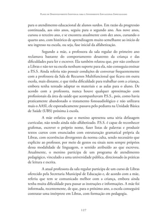 127
Plano de Desenvolvimento Individual para o Atendimento Educacional Especializado
para o atendimento educacional de alunos surdos. Em razão da progressão
continuada, aos oito anos, seguiu para o segundo ano. Aos nove anos,
cursou o terceiro ano, e se encontra atualmente com dez anos, cursando o
quarto ano, com histórico de aprendizagem muito semelhante ao início de
seu ingresso na escola, ou seja, fase inicial da alfabetização.
Segundo a mãe, a professora da sala regular do primeiro ano
reclamava bastante do comportamento desatento da criança e das
dificuldades para ler e escrever. Ela também relatou que, por não conhecer
a Libras e não ter na escola nenhum suporte para ela, não conseguia ensinar
a P.S.S. Ainda referiu não possuir condições de conversar frequentemente
com a professora da Sala de Recursos Multifuncional que ficava em outra
escola, mais distante, e que tinha dificuldade para trabalhar com a criança,
embora tenha tentado adaptar os materiais e as aulas para o aluno. De
acordo com a professora, nunca houve qualquer aproximação com
profissionais da área da saúde que acompanhavam P.S.S., pois, como havia
praticamente abandonado o tratamento fonoaudiológico e não utilizava
mais o AASI, ele esporadicamente passava pelo pediatra na Unidade Básica
de Saúde (UBS) próxima à escola.
A mãe enfatiza que o menino apresenta uma séria defasagem
curricular, não tendo ainda sido alfabetizado. P.S.S. é capaz de reconhecer
grafemas, escrever o próprio nome, fazer listas de palavras e produzir
textos curtos com enunciados com estruturação gramatical própria da
Libras, com ocorrências divergentes da norma culta, sendo necessário que
explicite ao professor, por meio de gestos ou sinais nem sempre próprios
dessa modalidade de linguagem, o sentido atribuído ao que escreveu.
Atualmente, o menino participa de um programa de atendimento
pedagógico, vinculado a uma universidade pública, direcionado às práticas
de leitura e escrita.
A atual professora da sala regular participa de um curso de Libras
oferecido pela Secretaria Municipal de Educação e, de acordo com a mãe,
referiu que tem se comunicado melhor com a criança, embora ainda
tenha muita dificuldade para passar as instruções e informações. A mãe foi
informada, recentemente, de que, para o próximo ano, a escola conseguirá
contratar uma intérprete em Libras, com formação em pedagogia.
 