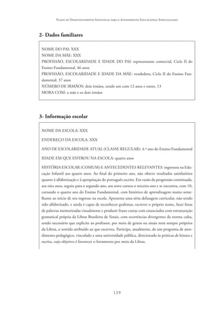 129
Plano de Desenvolvimento Individual para o Atendimento Educacional Especializado
2- Dados familiares
NOME DO PAI: XXX
NOME DA MÃE: XXX
PROFISSÃO, ESCOLARIDADE E IDADE DO PAI: representante comercial, Ciclo II do
Ensino Fundamental, 46 anos
PROFISSÃO, ESCOLARIDADE E IDADE DA MÃE: vendedora, Ciclo II do Ensino Fun-
damental, 37 anos
NÚMERO DE IRMÃOS: dois irmãos, sendo um com 12 anos e outro, 13
MORA COM: a mãe e os dois irmãos
3- Informação escolar
NOME DA ESCOLA: XXX
ENDEREÇO DA ESCOLA: XXX
ANO DE ESCOLARIDADE ATUAL (CLASSE REGULAR): 4.º ano do Ensino Fundamental
IDADE EM QUE ENTROU NA ESCOLA: quatro anos
HISTÓRIA ESCOLAR (COMUM) E ANTECEDENTES RELEVANTES: ingressou na Edu-
cação Infantil aos quatro anos. Ao final do primeiro ano, não obteve resultados satisfatórios
quanto à alfabetização e à apropriação do português escrito. Em razão da progressão continuada,
aos oito anos, seguiu para o segundo ano, aos nove cursou o terceiro ano e se encontra, com 10,
cursando o quarto ano do Ensino Fundamental, com histórico de aprendizagem muito seme-
lhante ao início de seu ingresso na escola. Apresenta uma séria defasagem curricular, não tendo
sido alfabetizado, e ainda é capaz de reconhecer grafemas, escrever o próprio nome, fazer listas
de palavras memorizadas visualmente e produzir frases curtas com enunciados com estruturação
gramatical própria da Libras Brasileira de Sinais, com ocorrências divergentes da norma culta,
sendo necessário que explicite ao professor, por meio de gestos ou sinais nem sempre próprios
da Libras, o sentido atribuído ao que escreveu. Participa, atualmente, de um programa de aten-
dimento pedagógico, vinculado a uma universidade pública, direcionado às práticas de leitura e
escrita, cujo objetivo é favorecer o letramento por meio da Libras.
 