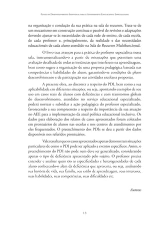 13
Plano de Desenvolvimento Individual para o Atendimento Educacional Especializado
na organização e condução da sua prática na sala de recursos. Trata-se de
um mecanismo em construção contínua e passível de revisões e adaptações
devendo ajustar-se às necessidades de cada rede de ensino, de cada escola,
de cada professor e, principalmente, da realidade e das necessidades
educacionais de cada aluno atendido na Sala de Recursos Multifuncional.
O livro traz avanços para a prática do professor especialista nessa
sala, instrumentalizando-o a partir de orientações que permitem uma
avaliação detalhada de todas as instâncias que interferem na aprendizagem,
bem como sugere a organização de uma proposta pedagógica baseada nas
competências e habilidades do aluno, garantindo-se condições de pleno
desenvolvimento e de participação nas atividades escolares propostas.
A presente obra, ao discorrer a respeito do PDI, bem como a sua
aplicabilidade em diferentes situações, ou seja, apontando exemplos de seu
uso em casos reais de alunos com deficiências e com transtornos globais
do desenvolvimento, atendidos no serviço educacional especializado,
poderá nortear e subsidiar a ação pedagógica do professor especializado,
favorecendo a sua compreensão a respeito da importância da sua atuação
no AEE para a implementação da atual política educacional inclusiva. Os
dados para elaboração dos relatos de casos apresentados foram coletados
em prontuários de alunos nas escolas e nos centros de atendimentos por
eles frequentados. O preenchimento dos PDIs se deu a partir dos dados
disponíveis nos referidos prontuários.
Valeressaltarqueoscasosapresentadosapenasdemonstramsituações
particulares de como o PDI pode ser aplicado a eventos específicos. Assim, o
preenchimento do PDI não pode nem deve ser generalizado, considerando
apenas o tipo de deficiência apresentado pelo sujeito. O professor precisa
entender e analisar quais são as especificidades e heterogeneidades de cada
aluno conhecendo-o além da deficiência que apresenta, ou seja, analisando
sua história de vida, sua família, seu estilo de aprendizagem, seus interesses,
suas habilidades, suas competências, suas dificuldades etc.
Autoras
 
