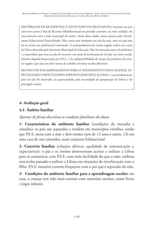 Rosimar Bortolini Poker, Sandra Eli Sartoreto de Oliveira Martins, Anna Augusta Sampaio de Oliveira,
Simone Ghedini Costa Milanez, Claudia Regina Mosca Giroto.
130
HISTÓRIA ESCOLAR (ESPECIAL) E ANTECEDENTES RELEVANTES: Somente aos sete
anos teve acesso à Sala de Recursos Multifuncional em período contrário, na rede estadual, em
uma parceria com a rede municipal de ensino. Antes dessa idade, nunca passou pelo Atendi-
mento Educacional Especializado. Não conta com intérprete em sala de aula, uma vez que não
há na escola esse profissional contratado. A atual professora do ensino regular realiza um curso
de Libras oferecido pela Secretaria Municipal de Educação. Não há interação entre tal professora
e a especialista que atua na sala de recursos, em razão da localização de tal sala, em outra escola,
distante daquela frequentada por P.S.S., e da indisponibilidade de tempo da professora do ensi-
no regular, que atua em dois turnos de trabalho em duas escolas diferentes.
MOTIVO DO ENCAMINHAMENTO PARA O ATENDIMENTO EDUCACIONAL ES-
PECIALIZADO (DIFICULDADES APRESENTADAS PELO ALUNO): o encaminhamento
para tal sala foi motivado, na oportunidade, pela necessidade de apropriação da Libras e do
português escrito.
4- Avaliação geral
4.1- Âmbito familiar
Apontar de forma descritiva as condições familiares do aluno.
1- Características do ambiente familiar (condições da moradia e
atitudes): os pais são separados e residem em municípios vizinhos, sendo
que P.S.S. mora com a mãe e dois irmãos (um de 12 anos e outro, 13) em
uma casa de sete cômodos, num conjunto habitacional.
2- Convívio familiar (relações afetivas, qualidade de comunicaçõe s,
expectativas): o pai e os irmãos demonstram aceitar e utilizar a Libras
para se comunicar com P.S.S. com mais facilidade do que a mãe, embora
esta tenha passado a utilizar a Libras nas situações de interlocução com o
filho. P.S.S. mantém contato frequente com o pai que é separado da mãe.
3- Condições do ambiente familiar para a aprendizagem escolar: em
casa, a criança tem tido mais contato com materiais escritos, como livros
e jogos infantis.
 