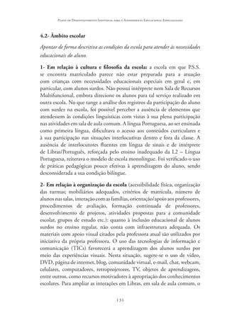 131
Plano de Desenvolvimento Individual para o Atendimento Educacional Especializado
4.2- Âmbito escolar
Apontar de forma descritiva as condições da escola para atender às necessidades
educacionais do aluno.
1- Em relação à cultura e filosofia da escola: a escola em que P.S.S.
se encontra matriculado parece não estar preparada para a atuação
com crianças com necessidades educacionais especiais em geral e, em
particular, com alunos surdos. Não possui intérprete nem Sala de Recursos
Multifuncional, embora direcione os alunos para tal serviço realizado em
outra escola. No que tange a análise dos registros da participação do aluno
com surdez na escola, foi possível perceber a ausência de elementos que
atendessem às condições linguísticas com vistas à sua plena participação
nas atividades em sala de aula comum. A língua Portuguesa, ao ser ensinada
como primeira língua, dificultava o acesso aos conteúdos curriculares e
à sua participação nas situações interlocutivas dentro e fora da classe. A
ausência de interlocutores fluentes em língua de sinais e de intérprete
de Libras/Português, reforçada pelo ensino inadequado da L2 – Língua
Portuguesa, reiterava o modelo de escola monolíngue. Foi verificado o uso
de práticas pedagógicas pouco efetivas à aprendizagem do aluno, sendo
desconsiderada a sua condição bilíngue.
2- Em relação à organização da escola (acessibilidade física, organização
das turmas; mobiliários adequados, critérios de matrícula, número de
alunos nas salas, interação com as famílias, orientação/apoio aos professores,
procedimentos de avaliação, formação continuada de professores,
desenvolvimento de projetos, atividades propostas para a comunidade
escolar, grupos de estudo etc.): quanto à inclusão educacional de alunos
surdos no ensino regular, não conta com infraestrutura adequada. Os
materiais com apoio visual citados pela professora atual são utilizados por
iniciativa da própria professora. O uso das tecnologias de informação e
comunicação (TICs) favorecerá a aprendizagem dos alunos surdos por
meio das experiências visuais. Nesta situação, sugere-se o uso de vídeo,
DVD, página de internet, blog, comunidade virtual, e-mail, chat, webcam,
celulares, computadores, retroprojetores, TV, objetos de aprendizagens,
entre outros, como recursos motivadores à apropriação dos conhecimentos
escolares. Para ampliar as interações em Libras, em sala de aula comum, o
 