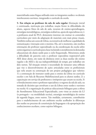 133
Plano de Desenvolvimento Individual para o Atendimento Educacional Especializado
materializada como língua utilizada entre os integrantes surdos e os demais
interlocutores ouvintes, integrando o currículo da escola.
5- Em relação ao professor da sala de aula regular (formação inicial
e continuada, motivação pra trabalhar, reação frente às dificuldades do
aluno, aspecto físico da sala de aula, recursos de ensino-aprendizagem,
estratégias metodológicas, estratégias avaliativas, apoio de especialistas etc.):
a professora atual de P.S.S. demonstra interesse em ensinar os conteúdos
curriculares por meio da adaptação de materiais com mais pistas visuais.
Também realiza um curso de Libras, na tentativa de melhorar a qualidade da
comunicação e interação com o menino. Ela, até o momento, não recebeu
orientações do professor especializado ou da coordenação da escola sobre
comoorganizarocurrículoparaclasseincluindooatendimentoàsdemandas
educacionais do aluno surdo para o ciclo frequentado. Mencionou ainda
a dificuldade de parceria com o professor especialista responsável pelo
AEE desse aluno, em razão da distância entre as duas escolas (de ensino
regular e do AEE) e da sua indisponibilidade de tempo, por trabalhar em
dois turnos. Tal situação remete à necessidade de instaurar uma reflexão
que vise o desenvolvimento de ações articuladas entre os profissionais
que nela atuam na construção de um projeto pedagógico que valorize:
1) a contratação de instrutor surdo para o ensino da Libras no currículo
escolar e em Sala de Recursos Multifuncional para os alunos surdos; 2) a
capacitação em serviço de professores e intérpretes que atuam na escola; 3)
o fortalecimento entre o professor especialista e o regente da sala de aula, na
tomada de decisões que envolvam o uso da Libras entre surdos e ouvintes
na escola; 4) a organização de práticas educacionais bilíngues para a oferta
de Atendimento Educacional Especializado, com vistas ao ensino da L2
(o português – na modalidade escrita), estratégia metodológica de ensino
de segunda língua, entre outros. Tais medidas, certamente, contribuirão
para o estabelecimento de um ambiente escolar acolhedor às diferenças
dos surdos no processo de constituição da linguagem e da apropriação dos
conhecimentos escolares, como sujeitos bilíngues.
 