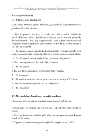 Rosimar Bortolini Poker, Sandra Eli Sartoreto de Oliveira Martins, Anna Augusta Sampaio de Oliveira,
Simone Ghedini Costa Milanez, Claudia Regina Mosca Giroto.
134
5- Avaliação do aluno
5.1- Condições de saúde geral
Caso o aluno apresente alguma deficiência, problemas de comportamento e/ou
problemas de saúde, descreva:
1- Tem diagnóstico da área da saúde que indica surdez, deficiência
visual, deficiência física, deficiência intelectual ou transtorno global de
desenvolvimento? Sim, foi diagnosticado com surdez neurossensorial
congênita bilateral profunda, com limiares de 95 dB na orelha direita e
110 dB, na esquerda.
1.1- Se sim, qual a data e resultado do diagnóstico? Foi diagnosticado com
surdez neurossensorial congênita bilateral profunda aos dois anos de idade.
1.2- Se não, qual é a situação do aluno, quanto ao diagnóstico?
2- Tem outros problemas de saúde? Não relatados.
2.1- Se sim, quais?
3- Faz uso de medicamentos controlados? Não relatado.
3.1- Se sim, quais?
3.2- O medicamento interfere no processo de aprendizagem? Explique:
4- Existem recomendações da área da saúde? Não.
4.1- Se sim, quais?
5.2- Necessidades educacionais especiais do aluno
Caso o aluno apresente alguma necessidade educacional especial, descreva:
Deficiência(s) ou suspeita de deficiência(s) específica(s) apresentada(s):
surdez.
1- Sistema linguístico utilizado pelo aluno na sua comunicação: Língua
Brasileira de Sinais.
2- Tipo de recurso e/ou equipamento já utilizado pelo aluno: AASI.
 