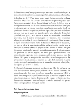 135
Plano de Desenvolvimento Individual para o Atendimento Educacional Especializado
3- Tipo de recurso e/ou equipamento que precisa ser providenciado para o
aluno: intérprete de Libras para acompanhamento em sala de aula regular.
4- Implicações da NEE do aluno para a acessibilidade curricular: o aluno
apresenta dificuldade em acessar o currículo escolar proposto para o ano
frequentado, em decorrência da ausência de intérprete de Libras para o
acompanhamento em sala de aula; o professor necessita de melhor formação
e orientação para o uso de materiais pedagógicos com apoio visual; os
professores do ensino regular e o professor especialista precisam estabelecer
parceria para que o aluno em questão receba uma educação de melhor
qualidade que garanta não apenas o acesso aos conteúdos curriculares
propostos, mas à efetiva aprendizagem dos mesmos. São necessárias
adaptações no âmbito da escola, da sala de aula e individuais. Nesse sentido,
as ações necessárias deverão partir da Secretaria Municipal de Educação,
no que se refere à organização político pedagógica das escolas para a
educação de alunos surdos; da própria escola, no que se refere à atuação
do gestor e coordenador quanto à aquisição/contratação de infraestrutura;
do professor do ensino regular, na busca pelo aperfeiçoamento dos
conhecimentos e parceria com o colega especialista para que, por meio da
Libras, P.S.S. possa se apropriar dos conteúdos curriculares propostos; do
professor especialista da sala de recursos, que além de fomentar tal parceria
precisa acompanhar mais diretamente os resultados, na sala de aula regular,
do suporte que oferece ao aluno.
5- Outras informações relevantes: em função da falta do intérprete na
sala, da ausência de orientação ao professor da sala de aula comum e da
pouca integração deste com o professor especialista que atua na SRM, o
aluno não consegue acompanhar os conteúdos curriculares propostos, nas
situações em que não é capaz de compreender o que a professora explica.
Em especial, demonstra uma defasagem curricular acentuada no que se
refere à apropriação do português escrito.
5.3- Desenvolvimento do aluno
Função cognitiva
PERCEPÇÃO (considerar as potencialidades e dificuldades)
 