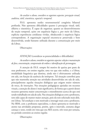 Rosimar Bortolini Poker, Sandra Eli Sartoreto de Oliveira Martins, Anna Augusta Sampaio de Oliveira,
Simone Ghedini Costa Milanez, Claudia Regina Mosca Giroto.
136
Ao avaliar o aluno, considere os seguintes aspectos: percepção visual,
auditiva, tátil, sinestésica, espacial e temporal.
P.S.S. apresenta surdez neurossensorial congênita bilateral
profunda. Não apresenta dificuldades quanto à percepção visual, tátil,
olfativa e sinestésica. É capaz de organizar, quanto ao desenvolvimento
da noção temporal, ações em sequência lógica e, por meio da Libras,
explicita experiências cotidianas vividas, obedecendo à sequência lógica
correspondente. A organização espacial encontra-se preservada e bem
desenvolvida, sendo bastante utilizada durante a comunicação por meio
da Libras.
Observações:
ATENÇÃO (considerar as potencialidades e dificuldades)
Ao avaliar o aluno, considere os seguintes aspectos: seleção e manutenção
de foco, concentração, compreensão de ordens e identificação de personagens.
A atenção de P.S.S. sempre foi motivo de queixa por parte de
seus professores, no ensino regular, uma vez que não oraliza, e a Libras,
modalidade linguística que domina, ainda não é efetivamente utilizada
em sala, em função da ausência do intérprete. Tal situação contribui para
que não mantenha atenção nas atividades desenvolvidas em sala de aula,
principalmente aquelas situações dialógicas que exigem maior número
de troca, de interações. Nas situações pedagógicas apoiadas em recursos
visuais, a atenção do aluno é mais significativa, de forma que a partir desses
recursos apresenta maior concentração e entendimento acerca do que está
sendo trabalhado em sala de aula. Nas situações dialógicas com a professora,
tem sido capaz de manter maior atenção, pois ela tem solicitado mais dele,
em Libras. Tal condição o tem motivado a interagir mais com a professora.
Na SRM, com a professora especialista, o aluno apresenta-se motivado e
atento nas atividades propostas, porém, após o intervalo, costuma alegar
cansaço e sono, tendo em vista que seu AEE ocorre, três vezes por semana,
no período contrário ao ensino regular.
Observações:
 