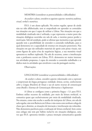 137
Plano de Desenvolvimento Individual para o Atendimento Educacional Especializado
MEMÓRIA (considerar as potencialidades e dificuldades)
Ao avaliar o aluno, considere os seguintes aspectos: memória auditiva,
visual, verbal e numérica.
P.S.S. é um aluno aplicado. No ensino regular, apesar de ainda
não ter sido alfabetizado, tem se empenhado em aprender os conteúdos
nas situações em que é capaz de utilizar a Libras. Nas situações em que a
modalidade sinalizada não é utilizada, o que representa a maior parte das
situações dialógicas ocorridas em sala de aula, o menino parece perder a
motivação. Sob tal condição, pode-se afirmar que memoriza o que aprende
quando tem a possibilidade de entender o conteúdo trabalhado, para o
qual demonstra ter a capacidade de retomar em situações posteriores. Nas
situações em que são utilizados materiais de apoio com pistas visuais, tais
como figuras de ações e/ou de sequências lógicas, a sua memória visual
apresenta-se melhor explorada. Na sala de recursos, como a interlocução
com a professora ocorre em Libras, P.S.S. demonstra ter maior interesse
nas atividades propostas, é capaz de entender o conteúdo trabalhado e se
dedica mais às atividades que envolvem o uso do português escrito.
Observações:
LINGUAGEM (considerar as potencialidades e dificuldades)
Ao avaliar o aluno, considere aspectos relacionados com a expressão
e compreensão da língua portuguesa: oralidade, leitura, escrita, conhecimento
sobre a Língua Brasileira de Sinais e uso de outros recursos de comunicação
como Braille e Sistemas de Comunicação Alternativa e Suplementar.
A Libras se configura como a primeira língua – L1 para P.S.S.
Embora utilize recursos da oralidade, por meio da leitura orofacial, se
comunica quase que exclusivamente por meio da modalidade sinalizada.
No entanto, como não recebe o auxílio do intérprete de Libras, em sala de
aula regular, não tem fluência em Libras e não conta com nenhum colega de
classe que a domine, as situações de interação e interlocução são reduzidas.
Não demonstra paciência para a realização de leitura orofacial, bem como
seus colegas não tem por hábito incluí-lo em situações dialógicas, uma
vez que P.S.S. apresenta timidez e pouca intenção comunicativa quando
 