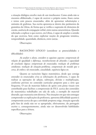Rosimar Bortolini Poker, Sandra Eli Sartoreto de Oliveira Martins, Anna Augusta Sampaio de Oliveira,
Simone Ghedini Costa Milanez, Claudia Regina Mosca Giroto.
138
a situação dialógica envolve mais de um interlocutor. Como ainda não se
encontra alfabetizado, é capaz de escrever o próprio nome, frases curtas
e textos com poucos enunciados, além de apresentar substituições e
omissões de grafemas. Sua escrita apresenta-se dentro dos parâmetros da
gramática da Libras, de forma que se verifica a supressão de elementos de
coesão, ausência de conjugação verbal, entre outras características. Quando
solicitado a explicar o que escreve, em Libras, é capaz de ampliar o sentido
do que escreveu, bem como explicitar noções de progressão temática,
temporalidade, quantidade, distância, entre outras.
Observações:
RACIOCÍNIO LÓGICO (considerar as potencialidades e
dificuldades)
Ao avaliar o aluno, considere os seguintes aspectos: compreensão de
relações de igualdade e diferença, reconhecimento de absurdos e capacidade
de conclusões lógicas; compreensão de enunciados; resolução de problemas
cotidianos; resolução de situações-problema, compreensão do mundo que o
cerca, de ordens e de enunciados, causalidade, sequência lógica etc.
Quanto ao raciocínio lógico matemático, desde que consiga
entender os enunciados e/ou as solicitações da professora, é capaz de
realizar as operações de adição, subtração, divisão e multiplicação,
conforme previsto no conteúdo curricular proposto para a série que
frequenta. O uso de materiais lúdicos de apoio com pistas visuais tem
contribuído para facilitar a compreensão de P.S.S. acerca dos conteúdos
de matemática trabalhados em sala de aula, a exemplo do material
dourado, que manuseia com destreza. Nas situações em que não consegue
compreender as explicações da professora, apresenta dificuldade quanto à
compreensão acerca do que a atividade proposta exige, situação agravada
pelo fato de ainda não ter se apropriado, efetivamente, do português
escrito e, consequentemente, ainda não ter desenvolvido habilidades
específicas para a leitura.
Observações:
 