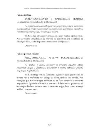 139
Plano de Desenvolvimento Individual para o Atendimento Educacional Especializado
Função motora
DESENVOLVIMENTO E CAPACIDADE MOTORA
(considerar as potencialidades e dificuldades)
Ao avaliar o aluno, considere os seguintes aspectos: postura, locomoção,
manipulação de objetos e combinação de movimentos, lateralidade, equilíbrio,
orientação espaçotemporal e coordenação motora.
P.S.S. utiliza letra cursiva em caderno com pauta e lápis comum.
Não apresenta dificuldades de marcha ou equilíbrio em atividades de
educação física, anda de patins e manuseia o computador.
Observações:
Função pessoal e social
ÁREA EMOCIONAL – AFETIVA – SOCIAL (considerar as
potencialidades e dificuldades)
Ao avaliar o aluno, considere os seguintes aspectos: estado
emocional, reação à frustração, isolamento e medos; interação grupal,
cooperação e afetividade.
P.S.S. interage com os familiares, alguns colegas que moram na
mesma rua, a professora e os colegas de classe, embora seja tímido. Nas
situações que não consegue entender ou se fazer entender demonstra
impaciência. Quando solicitado a ensinar a Libras para a professora e/
ou colegas da classe torna-se mais expansivo e alegre, bem como interage
melhor com seus pares.
Observações:
 