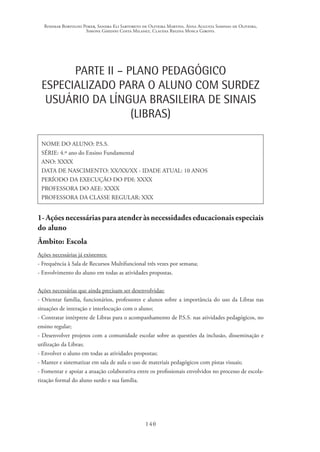 Rosimar Bortolini Poker, Sandra Eli Sartoreto de Oliveira Martins, Anna Augusta Sampaio de Oliveira,
Simone Ghedini Costa Milanez, Claudia Regina Mosca Giroto.
140
PARTE II – PLANO PEDAGÓGICO
ESPECIALIZADO PARA O ALUNO COM SURDEZ
USUÁRIO DA LÍNGUA BRASILEIRA DE SINAIS
(LIBRAS)
NOME DO ALUNO: P.S.S.
SÉRIE: 4.º ano do Ensino Fundamental
ANO: XXXX
DATA DE NASCIMENTO: XX/XX/XX - IDADE ATUAL: 10 ANOS
PERÍODO DA EXECUÇÃO DO PDI: XXXX
PROFESSORA DO AEE: XXXX
PROFESSORA DA CLASSE REGULAR: XXX
1- Ações necessárias para atender às necessidades educacionais especiais
do aluno
Âmbito: Escola
Ações necessárias já existentes:
- Frequência à Sala de Recursos Multifuncional três vezes por semana;
- Envolvimento do aluno em todas as atividades propostas.
Ações necessárias que ainda precisam ser desenvolvidas:
- Orientar família, funcionários, professores e alunos sobre a importância do uso da Libras nas
situações de interação e interlocução com o aluno;
- Contratar intérprete de Libras para o acompanhamento de P.S.S. nas atividades pedagógicos, no
ensino regular;
- Desenvolver projetos com a comunidade escolar sobre as questões da inclusão, disseminação e
utilização da Libras;
- Envolver o aluno em todas as atividades propostas;
- Manter e sistematizar em sala de aula o uso de materiais pedagógicos com pistas visuais;
- Fomentar e apoiar a atuação colaborativa entre os profissionais envolvidos no processo de escola-
rização formal do aluno surdo e sua família.
 
